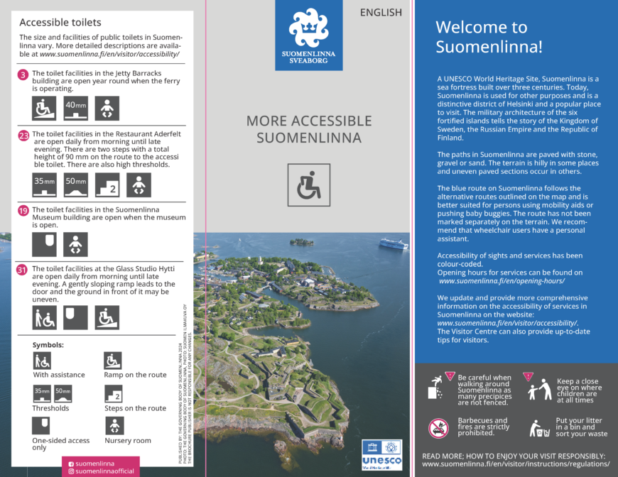 Welcome to Suomenlinna! A UNESCO World Heritage Site, Suomenlinna is a sea fortress built over three centuries. Today, Suomenlinna is used for other purposes and is a distinctive district of Helsinki and a popular place to visit. The military architecture of the six fortified islands tells the story of the Kingdom of Sweden, the Russian Empire and the Republic of Finland. The paths in Suomenlinna are paved with stone, gravel or sand. The terrain is hilly in some places and uneven paved sections occur in others. The blue route on Suomenlinna follows the alternative routes outlined on the map and is better suited for persons using mobility aids or pushing baby buggies. The route has not been marked separately on the terrain. We recommend that wheelchair users have a personal assistant. Accessibility of sights and services has been colour-coded. Opening hours for services can be found on www.suomenlinna.fi/en/opening-hours/ We update and provide more comprehensive information on the accessibility of services in Suomenlinna on the website: www.suomenlinna.fi/en/visitor/accessibility/. The Visitor Centre can also provide up-to-date tips for visitors. Accessible toilets The size and facilities of public toilets in Suomenlinna vary. More detailed descriptions are available at www.suomenlinna.fi/en/visitor/accessibility/ The toilet facilities in the Jetty Barracks building are open year round when the ferry is operating. The toilet facilities in the Restaurant Aderfelt are open daily from morning until late evening. There are two steps with a total height of 90 mm on the route to the accessi ble toilet. There are also high thresholds. The toilet facilities in the Suomenlinna Museum building are open when the museum is open. The toilet facilities at the Glass Studio Hytti are open daily from morning until late evening. A gently sloping ramp leads to the door and the ground in front of it may be uneven.