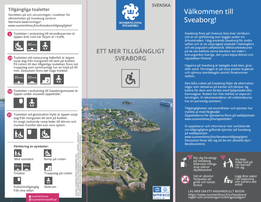 Välkommen till Sveaborg! Sveaborg finns på Unescos lista över världsarv och är en sjöfästning som byggts under tre århundraden. I dag används Sveaborg för andra syften och är en särpräglad stadsdel i Helsingfors och ett populärt utflyktsmål. Militärarkitekturen på de sex befästa öarna berättar om tiden i konungariket Sverige, det ryska kejsardömet och republiken Finland. Vägarna på Sveaborg är belagda med sten, grus eller sand. Terrängen är på vissa platser kuperad och ojämna stenbelagda avsnitt förekommer ställvis. Den blåa rutten på Sveaborg följer de alternativa vägar som skisseras på kartan och lämpar sig bättre för dem som färdas med hjälpmedel eller barnvagnar. Rutten har inte märkts ut separat i terrängen. Vi rekommenderar att rullstolsburna har en personlig assistent. Tillgängligheten vid sevärdheter och tjänster har märkts ut med färgkoder. Öppettiderna för tjänsterna finns på här webbplatsen. Dessutom lönar det sig att be om aktuella tips i Besökscentret.